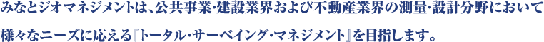 みなとジオマネジメントは、公共事業・建設業界および不動産業界の測量・設計分野において様々なニーズに応える『トータル・サーベイング・マネジメント』を目指します。