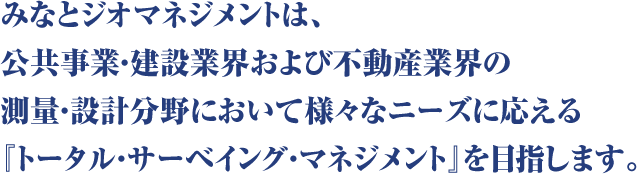 みなとジオマネジメントは、公共事業・建設業界および不動産業界の測量・設計分野において様々なニーズに応える『トータル・サーベイング・マネジメント』を目指します。