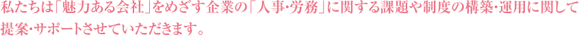 私たちは「魅力ある会社」をめざす企業の「人事・労務」に関する課題や制度の構築・運用に関して提案・サポートさせていただきます。