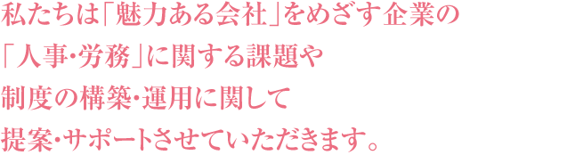 私たちは「魅力ある会社」をめざす企業の「人事・労務」に関する課題や制度の構築・運用に関して提案・サポートさせていただきます。